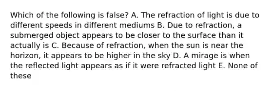 Which of the following is false? A. The refraction of light is due to different speeds in different mediums B. Due to refraction, a submerged object appears to be closer to the surface than it actually is C. Because of refraction, when the sun is near the horizon, it appears to be higher in the sky D. A mirage is when the reflected light appears as if it were refracted light E. None of these