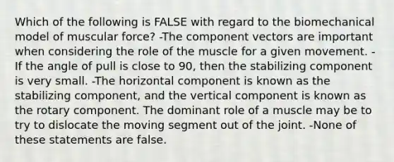 Which of the following is FALSE with regard to the biomechanical model of muscular force? -The component vectors are important when considering the role of the muscle for a given movement. -If the angle of pull is close to 90, then the stabilizing component is very small. -The horizontal component is known as the stabilizing component, and the vertical component is known as the rotary component. The dominant role of a muscle may be to try to dislocate the moving segment out of the joint. -None of these statements are false.