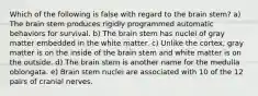 Which of the following is false with regard to the brain stem? a) The brain stem produces rigidly programmed automatic behaviors for survival. b) The brain stem has nuclei of gray matter embedded in the white matter. c) Unlike the cortex, gray matter is on the inside of the brain stem and white matter is on the outside. d) The brain stem is another name for the medulla oblongata. e) Brain stem nuclei are associated with 10 of the 12 pairs of cranial nerves.