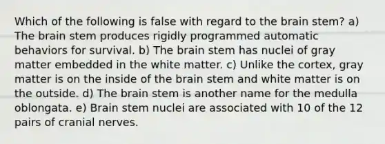 Which of the following is false with regard to the brain stem? a) The brain stem produces rigidly programmed automatic behaviors for survival. b) The brain stem has nuclei of gray matter embedded in the white matter. c) Unlike the cortex, gray matter is on the inside of the brain stem and white matter is on the outside. d) The brain stem is another name for the medulla oblongata. e) Brain stem nuclei are associated with 10 of the 12 pairs of cranial nerves.