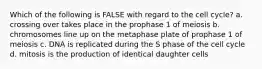 Which of the following is FALSE with regard to the cell cycle? a. crossing over takes place in the prophase 1 of meiosis b. chromosomes line up on the metaphase plate of prophase 1 of meiosis c. DNA is replicated during the S phase of the cell cycle d. mitosis is the production of identical daughter cells