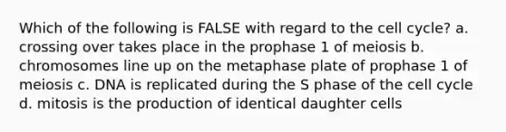 Which of the following is FALSE with regard to the cell cycle? a. crossing over takes place in the prophase 1 of meiosis b. chromosomes line up on the metaphase plate of prophase 1 of meiosis c. DNA is replicated during the S phase of the cell cycle d. mitosis is the production of identical daughter cells