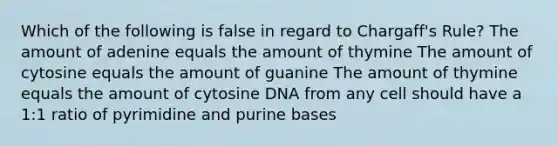 Which of the following is false in regard to Chargaff's Rule? The amount of adenine equals the amount of thymine The amount of cytosine equals the amount of guanine The amount of thymine equals the amount of cytosine DNA from any cell should have a 1:1 ratio of pyrimidine and purine bases