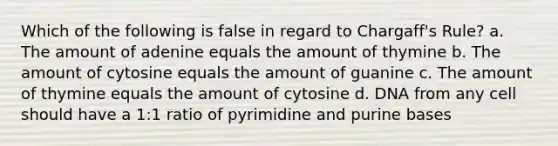 Which of the following is false in regard to Chargaff's Rule? a. The amount of adenine equals the amount of thymine b. The amount of cytosine equals the amount of guanine c. The amount of thymine equals the amount of cytosine d. DNA from any cell should have a 1:1 ratio of pyrimidine and purine bases