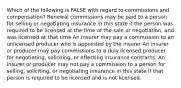 Which of the following is FALSE with regard to commissions and compensation? Renewal commissions may be paid to a person for selling or negotiating insurance in this state if the person was required to be licensed at the time of the sale or negotiation, and was licensed at that time An insurer may pay a commission to an unlicensed producer who is appointed by the insurer An insurer or producer may pay commissions to a duly licensed producer for negotiating, soliciting, or effecting insurance contracts. An insurer or producer may not pay a commission to a person for selling, soliciting, or negotiating insurance in this state if that person is required to be licensed and is not licensed.