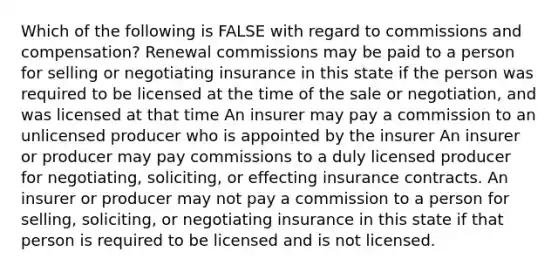 Which of the following is FALSE with regard to commissions and compensation? Renewal commissions may be paid to a person for selling or negotiating insurance in this state if the person was required to be licensed at the time of the sale or negotiation, and was licensed at that time An insurer may pay a commission to an unlicensed producer who is appointed by the insurer An insurer or producer may pay commissions to a duly licensed producer for negotiating, soliciting, or effecting insurance contracts. An insurer or producer may not pay a commission to a person for selling, soliciting, or negotiating insurance in this state if that person is required to be licensed and is not licensed.