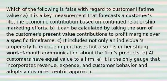 Which of the following is false with regard to customer lifetime value? a) It is a key measurement that forecasts a customer's lifetime economic contribution based on continued relationship marketing efforts. b) It can be calculated by taking the sum of the customer's present value contributions to profit margins over a specific timeframe. c) It includes not only an individual's propensity to engage in purchases but also his or her strong word-of-mouth communication about the firm's products. d) All customers have equal value to a firm. e) It is the only gauge that incorporates revenue, expense, and customer behavior and adopts a customer-centric approach.