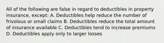 All of the following are false in regard to deductibles in property insurance, except: A. Deductibles help reduce the number of frivolous or small claims B. Deductibles reduce the total amount of insurance available C. Deductibles tend to increase premiums D. Deductibles apply only to larger losses