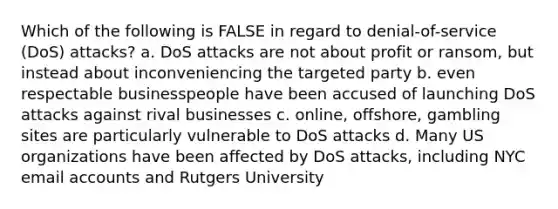 Which of the following is FALSE in regard to denial-of-service (DoS) attacks? a. DoS attacks are not about profit or ransom, but instead about inconveniencing the targeted party b. even respectable businesspeople have been accused of launching DoS attacks against rival businesses c. online, offshore, gambling sites are particularly vulnerable to DoS attacks d. Many US organizations have been affected by DoS attacks, including NYC email accounts and Rutgers University