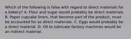 Which of the following is false with regard to direct materials for a bakery? A. Flour and sugar would probably be direct materials. B. Paper cupcake liners, that become part of the product, must be accounted for as direct materials. C. Eggs would probably be a direct material. D. Oil to lubricate factory machines would be an indirect material.