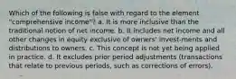 Which of the following is false with regard to the element "comprehensive income"? a. It is more inclusive than the traditional notion of net income. b. It includes net income and all other changes in equity exclusive of owners' invest-ments and distributions to owners. c. This concept is not yet being applied in practice. d. It excludes prior period adjustments (transactions that relate to previous periods, such as corrections of errors).