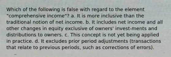 Which of the following is false with regard to the element "comprehensive income"? a. It is more inclusive than the traditional notion of net income. b. It includes net income and all other changes in equity exclusive of owners' invest-ments and distributions to owners. c. This concept is not yet being applied in practice. d. It excludes prior period adjustments (transactions that relate to previous periods, such as corrections of errors).