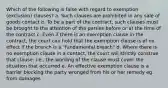 Which of the following is false with regard to exemption (exclusion) clauses? a. Such clauses are prohibited in any sale of goods contact b. To be a part of the contract, such clauses must be brought to the attention of the parties before or at the time of the contract c. Even if there is an exemption clause in the contract, the court can hold that the exemption clause is of no effect if the branch is a "fundamental breach" d. Where there is no exemption clause in a contact, the court will strictly construe that clause; i.e., the wording of the clause must cover the situation that occurred e. An effective exemption clause is a barrier blocking the party wronged from his or her remedy eg. from damages