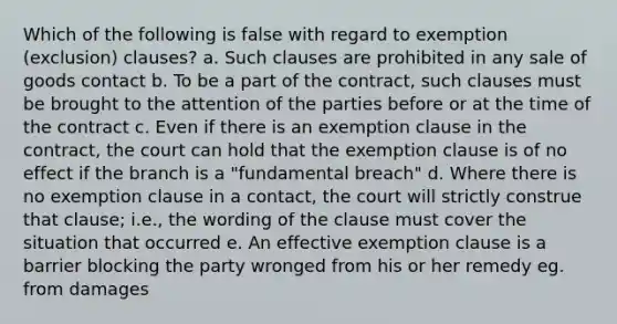 Which of the following is false with regard to exemption (exclusion) clauses? a. Such clauses are prohibited in any sale of goods contact b. To be a part of the contract, such clauses must be brought to the attention of the parties before or at the time of the contract c. Even if there is an exemption clause in the contract, the court can hold that the exemption clause is of no effect if the branch is a "fundamental breach" d. Where there is no exemption clause in a contact, the court will strictly construe that clause; i.e., the wording of the clause must cover the situation that occurred e. An effective exemption clause is a barrier blocking the party wronged from his or her remedy eg. from damages