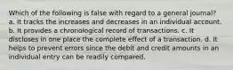 Which of the following is false with regard to a general journal? a. It tracks the increases and decreases in an individual account. b. It provides a chronological record of transactions. c. It discloses in one place the complete effect of a transaction. d. It helps to prevent errors since the debit and credit amounts in an individual entry can be readily compared.