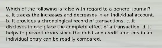 Which of the following is false with regard to a general journal? a. It tracks the increases and decreases in an individual account. b. It provides a chronological record of transactions. c. It discloses in one place the complete effect of a transaction. d. It helps to prevent errors since the debit and credit amounts in an individual entry can be readily compared.