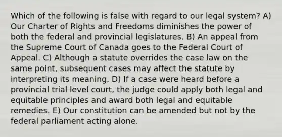 Which of the following is false with regard to our legal system? A) Our Charter of Rights and Freedoms diminishes the power of both the federal and provincial legislatures. B) An appeal from the Supreme Court of Canada goes to the Federal Court of Appeal. C) Although a statute overrides the case law on the same point, subsequent cases may affect the statute by interpreting its meaning. D) If a case were heard before a provincial trial level court, the judge could apply both legal and equitable principles and award both legal and equitable remedies. E) Our constitution can be amended but not by the federal parliament acting alone.