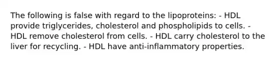 The following is false with regard to the lipoproteins: - HDL provide triglycerides, cholesterol and phospholipids to cells. - HDL remove cholesterol from cells. - HDL carry cholesterol to the liver for recycling. - HDL have anti-inflammatory properties.