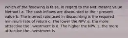 Which of the following is false, in regard to the Net Present Value Method? a. The cash inflows are discounted to their present value b. The interest rate used in discounting is the required minimum rate of return c. The lower the NPV is, the more attractive the investment is d. The higher the NPV is, the more attractive the investment is