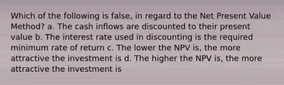 Which of the following is false, in regard to the Net Present Value Method? a. The cash inflows are discounted to their present value b. The interest rate used in discounting is the required minimum rate of return c. The lower the NPV is, the more attractive the investment is d. The higher the NPV is, the more attractive the investment is