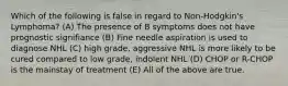 Which of the following is false in regard to Non-Hodgkin's Lymphoma? (A) The presence of B symptoms does not have prognostic signifiance (B) Fine needle aspiration is used to diagnose NHL (C) high grade, aggressive NHL is more likely to be cured compared to low grade, indolent NHL (D) CHOP or R-CHOP is the mainstay of treatment (E) All of the above are true.