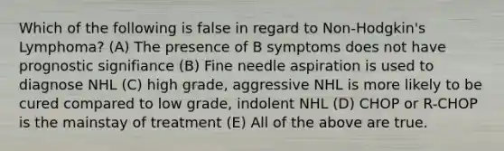 Which of the following is false in regard to Non-Hodgkin's Lymphoma? (A) The presence of B symptoms does not have prognostic signifiance (B) Fine needle aspiration is used to diagnose NHL (C) high grade, aggressive NHL is more likely to be cured compared to low grade, indolent NHL (D) CHOP or R-CHOP is the mainstay of treatment (E) All of the above are true.