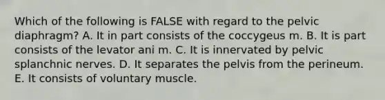 Which of the following is FALSE with regard to the pelvic diaphragm? A. It in part consists of the coccygeus m. B. It is part consists of the levator ani m. C. It is innervated by pelvic splanchnic nerves. D. It separates the pelvis from the perineum. E. It consists of voluntary muscle.