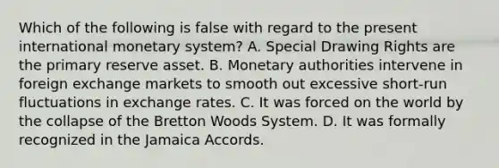 Which of the following is false with regard to the present international monetary system? A. Special Drawing Rights are the primary reserve asset. B. Monetary authorities intervene in foreign exchange markets to smooth out excessive short-run fluctuations in exchange rates. C. It was forced on the world by the collapse of the Bretton Woods System. D. It was formally recognized in the Jamaica Accords.