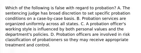 Which of the following is false with regard to probation? A. The sentencing judge has broad discretion to set specific probation conditions on a case-by-case basis. B. Probation services are organized uniformly across all states. C. A probation officer's working style is influenced by both personal values and the department's policies. D. Probation officers are involved in risk classification of probationers so they may receive appropriate treatment and control.