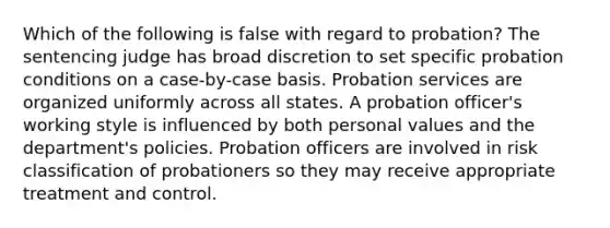 Which of the following is false with regard to probation? The sentencing judge has broad discretion to set specific probation conditions on a case-by-case basis. Probation services are organized uniformly across all states. A probation officer's working style is influenced by both personal values and the department's policies. Probation officers are involved in risk classification of probationers so they may receive appropriate treatment and control.