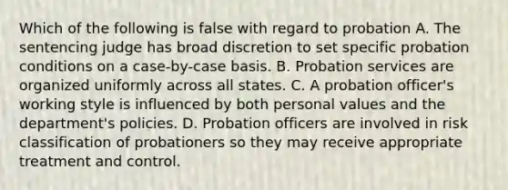 Which of the following is false with regard to probation A. The sentencing judge has broad discretion to set specific probation conditions on a case-by-case basis. B. Probation services are organized uniformly across all states. C. A probation officer's working style is influenced by both personal values and the department's policies. D. Probation officers are involved in risk classification of probationers so they may receive appropriate treatment and control.