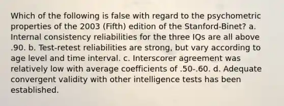 Which of the following is false with regard to the psychometric properties of the 2003 (Fifth) edition of the Stanford-Binet? a. Internal consistency reliabilities for the three IQs are all above .90. b. Test-retest reliabilities are strong, but vary according to age level and time interval. c. Interscorer agreement was relatively low with average coefficients of .50-.60. d. Adequate convergent validity with other intelligence tests has been established.