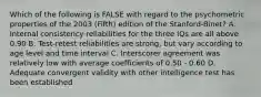 Which of the following is FALSE with regard to the psychometric properties of the 2003 (Fifth) edition of the Stanford-Binet? A. Internal consistency reliabilities for the three IQs are all above 0.90 B. Test-retest reliabilities are strong, but vary according to age level and time interval C. Interscorer agreement was relatively low with average coefficients of 0.50 - 0.60 D. Adequate convergent validity with other intelligence test has been established