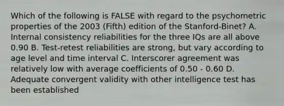 Which of the following is FALSE with regard to the psychometric properties of the 2003 (Fifth) edition of the Stanford-Binet? A. Internal consistency reliabilities for the three IQs are all above 0.90 B. Test-retest reliabilities are strong, but vary according to age level and time interval C. Interscorer agreement was relatively low with average coefficients of 0.50 - 0.60 D. Adequate convergent validity with other intelligence test has been established