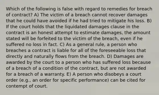 Which of the following is false with regard to remedies for breach of contract? A) The victim of a breach cannot recover damages that he could have avoided if he had tried to mitigate his loss. B) If the court holds that the liquidated damages clause in the contract is an honest attempt to estimate damages, the amount stated will be forfeited to the victim of the breach, even if he suffered no loss in fact. C) As a general rule, a person who breaches a contract is liable for all of the foreseeable loss that directly and naturally flows from the breach. D) Damages are awarded by the court to a person who has suffered loss because of a breach of a condition of the contract, but are not awarded for a breach of a warranty. E) A person who disobeys a court order (e.g., an order for specific performance) can be cited for contempt of court.