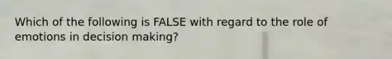 Which of the following is FALSE with regard to the role of emotions in decision making?