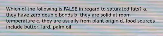 Which of the following is FALSE in regard to saturated fats? a. they have zero double bonds b. they are solid at room temperature c. they are usually from plant origin d. food sources include butter, lard, palm oil