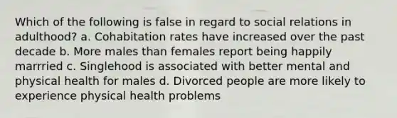 Which of the following is false in regard to social relations in adulthood? a. Cohabitation rates have increased over the past decade b. More males than females report being happily marrried c. Singlehood is associated with better mental and physical health for males d. Divorced people are more likely to experience physical health problems