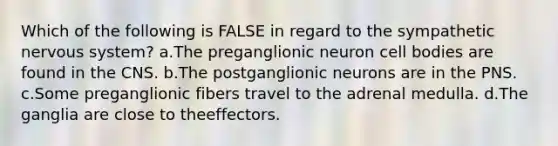 Which of the following is FALSE in regard to the sympathetic nervous system? a.The preganglionic neuron cell bodies are found in the CNS. b.The postganglionic neurons are in the PNS. c.Some preganglionic fibers travel to the adrenal medulla. d.The ganglia are close to theeffectors.