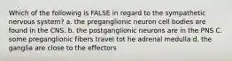 Which of the following is FALSE in regard to the sympathetic nervous system? a. the preganglionic neuron cell bodies are found in the CNS. b. the postganglionic neurons are in the PNS C. some preganglionic fibers travel tot he adrenal medulla d. the ganglia are close to the effectors