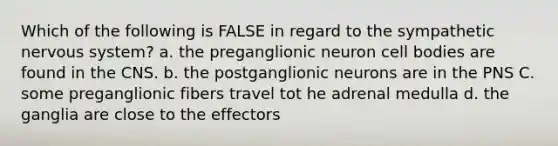 Which of the following is FALSE in regard to the sympathetic nervous system? a. the preganglionic neuron cell bodies are found in the CNS. b. the postganglionic neurons are in the PNS C. some preganglionic fibers travel tot he adrenal medulla d. the ganglia are close to the effectors