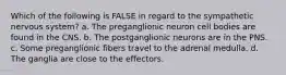 Which of the following is FALSE in regard to the sympathetic nervous system? a. The preganglionic neuron cell bodies are found in the CNS. b. The postganglionic neurons are in the PNS. c. Some preganglionic fibers travel to the adrenal medulla. d. The ganglia are close to the effectors.