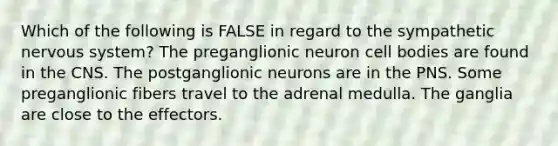 Which of the following is FALSE in regard to the sympathetic nervous system? The preganglionic neuron cell bodies are found in the CNS. The postganglionic neurons are in the PNS. Some preganglionic fibers travel to the adrenal medulla. The ganglia are close to the effectors.