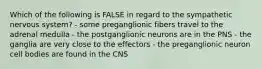 Which of the following is FALSE in regard to the sympathetic nervous system? - some preganglionic fibers travel to the adrenal medulla - the postganglionic neurons are in the PNS - the ganglia are very close to the effectors - the preganglionic neuron cell bodies are found in the CNS