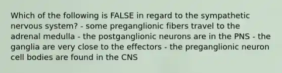 Which of the following is FALSE in regard to the sympathetic <a href='https://www.questionai.com/knowledge/kThdVqrsqy-nervous-system' class='anchor-knowledge'>nervous system</a>? - some preganglionic fibers travel to the adrenal medulla - the postganglionic neurons are in the PNS - the ganglia are very close to the effectors - the preganglionic neuron cell bodies are found in the CNS