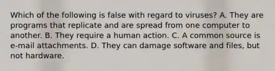 Which of the following is false with regard to viruses? A. They are programs that replicate and are spread from one computer to another. B. They require a human action. C. A common source is e-mail attachments. D. They can damage software and files, but not hardware.