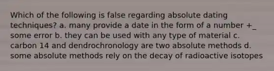 Which of the following is false regarding absolute dating techniques? a. many provide a date in the form of a number +_ some error b. they can be used with any type of material c. carbon 14 and dendrochronology are two absolute methods d. some absolute methods rely on the decay of radioactive isotopes