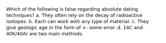 Which of the following is false regarding absolute dating techniques? a. They often rely on the decay of radioactive isotopes. b. Each can work with any type of material. c. They give geologic age in the form of +- some error. d. 14C and 40K/40Ar are two main methods.