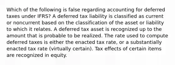 Which of the following is false regarding accounting for deferred taxes under IFRS? A deferred tax liability is classified as current or noncurrent based on the classification of the asset or liability to which it relates. A deferred tax asset is recognized up to the amount that is probable to be realized. The rate used to compute deferred taxes is either the enacted tax rate, or a substantially enacted tax rate (virtually certain). Tax effects of certain items are recognized in equity.