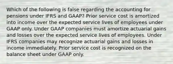 Which of the following is false regarding the accounting for pensions under IFRS and GAAP? Prior service cost is amortized into income over the expected service lives of employees under GAAP only. Under GAAP companies must amortize actuarial gains and losses over the expected service lives of employees. Under IFRS companies may recognize actuarial gains and losses in income immediately. Prior service cost is recognized on the balance sheet under GAAP only.